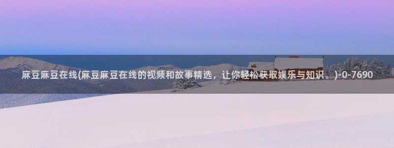 麻豆最新：麻豆麻豆在线(麻豆麻豆在线的视频和故事精选，让你轻